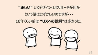 12
“正しい” UXデザイン・UXリサーチが何か
という話はむずかしいのですが・・・
10年くらい前は “UXへの誤解”は多かった。
 