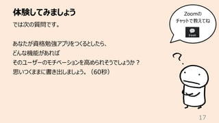 体験してみましょう
17
では次の質問です。
あなたが資格勉強アプリをつくるとしたら、
どんな機能があれば
そのユーザーのモチベーションを⾼められそうでしょうか︖
思いつくままに書き出しましょう。（60秒）
Zoomの
チャットで教えてね
 