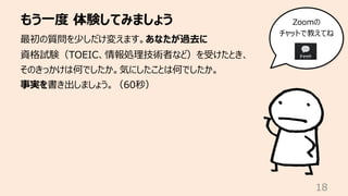 もう⼀度 体験してみましょう
18
最初の質問を少しだけ変えます。あなたが過去に
資格試験（TOEIC、情報処理技術者など）を受けたとき、
そのきっかけは何でしたか。気にしたことは何でしたか。
事実を書き出しましょう。（60秒）
Zoomの
チャットで教えてね
 