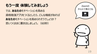 もう⼀度 体験してみましょう
19
では、あなたのモチベーションを⾼める
資格勉強アプリをつくるとしたら、どんな機能があれば
あなたのモチベーションを⾼められそうでしょうか︖
思いつくままに書き出しましょう。（60秒）
Zoomの
チャットで教えてね
 