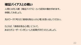 確証バイアスとの戦い
22
⼈間には先⼊観（確証バイアス）という認知の働きがあります。
体験してみましょう。
先のワークで考えた「資格を取る⼈の⼼理」を思い出してください。
たとえば、「資格を取る⼼理」 について、
あなたがユーザーインタビューした結果が次だったとしましょう。
 