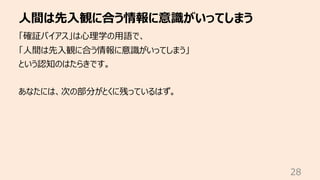 ⼈間は先⼊観に合う情報に意識がいってしまう
28
「確証バイアス」は⼼理学の⽤語で、
「⼈間は先⼊観に合う情報に意識がいってしまう」
という認知のはたらきです。
あなたには、次の部分がとくに残っているはず。
 