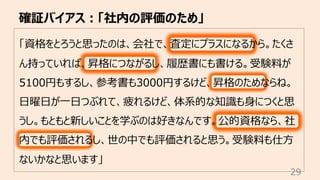 確証バイアス︓「社内の評価のため」
29
「資格をとろうと思ったのは、会社で、査定にプラスになるから。たくさ
ん持っていれば、昇格につながるし、履歴書にも書ける。受験料が
5100円もするし、参考書も3000円するけど、昇格のためならね。
⽇曜⽇が⼀⽇つぶれて、疲れるけど、体系的な知識も⾝につくと思
うし。もともと新しいことを学ぶのは好きなんです。公的資格なら、社
内でも評価されるし、世の中でも評価されると思う。受験料も仕⽅
ないかなと思います」
 