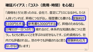 「資格をとろうと思ったのは、会社で、査定にプラスになるから。たくさ
ん持っていれば、昇格につながるし、履歴書にも書ける。受験料が
5100円もするし、参考書も3000円するけど、昇格のためならね。
⽇曜⽇が⼀⽇つぶれて、疲れるけど、体系的な知識も⾝につくと思
うし。もともと新しいことを学ぶのは好きなんです。公的資格なら、社
内でも評価されるし、世の中でも評価されると思う。受験料も仕⽅
ないかなと思います」
確証バイアス︓「コスト（費⽤・時間）を⼼配」
31
 
