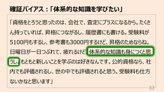 「資格をとろうと思ったのは、会社で、査定にプラスになるから。たくさ
ん持っていれば、昇格につながるし、履歴書にも書ける。受験料が
5100円もするし、参考書も3000円するけど、昇格のためならね。
⽇曜⽇が⼀⽇つぶれて、疲れるけど、体系的な知識も⾝につくと思
うし。もともと新しいことを学ぶのは好きなんです。公的資格なら、社
内でも評価されるし、世の中でも評価されると思う。受験料も仕⽅
ないかなと思います」
確証バイアス︓「体系的な知識を学びたい」
33
 