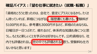 「資格をとろうと思ったのは、会社で、査定にプラスになるから。たくさ
ん持っていれば、昇格につながるし、履歴書にも書ける。受験料が
5100円もするし、参考書も3000円するけど、昇格のためならね。
⽇曜⽇が⼀⽇つぶれて、疲れるけど、体系的な知識も⾝につくと思
うし。もともと新しいことを学ぶのは好きなんです。公的資格なら、社
内でも評価されるし、世の中でも評価されると思う。受験料も仕⽅
ないかなと思います」
確証バイアス︓「望む仕事に就きたい（就職・転職）」
34
 