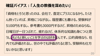 「資格をとろうと思ったのは、会社で、査定にプラスになるから。たくさ
ん持っていれば、昇格につながるし、履歴書にも書ける。受験料が
5100円もするし、参考書も3000円するけど、昇格のためならね。
⽇曜⽇が⼀⽇つぶれて、疲れるけど、体系的な知識も⾝につくと思
うし。もともと新しいことを学ぶのは好きなんです。公的資格なら、社
内でも評価されるし、世の中でも評価されると思う。受験料も仕⽅
ないかなと思います」
確証バイアス︓「⼈⽣の教養を深めたい」
35
 