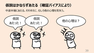 仮説はかならずあたる（確証バイアスにより）
39
中途半端にあたる。それゆえに、むしろ他の⼼理を⾒失う。
仮説
あたった︕
他の⼼理は︖
仮説
あたった︕
 