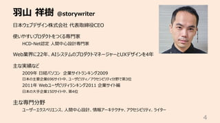 ⽻⼭ 祥樹 @storywriter
4
⽇本ウェブデザイン株式会社 代表取締役CEO
使いやすいプロダクトをつくる専⾨家
HCD-Net認定 ⼈間中⼼設計専⾨家
Web業界に22年、AIシステムのプロダクトマネージャーとUXデザインを4年
主な実績など
2009年 ⽇経パソコン 企業サイトランキング2009
⽇本の主要企業696サイト中、ユーザビリティ／アクセシビリティ分野で第3位
2011年 Webユーザビリティランキング2011 企業サイト編
⽇本の⼤⼿企業150サイト中、第4位
主な専⾨分野
ユーザーエクスペリエンス、⼈間中⼼設計、情報アーキテクチャ、アクセシビリティ、ライター
 