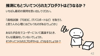 推測にもとづいてつくられたプロダクトはどうなるか︖
42
いちばん最初の質問を思い出してください。
「資格試験（TOEIC、ITパスポートなど）を取ろう、
と思う⼈の⼼理にはどういうものがあるでしょうか」
あなたが会社でユーザーについて議論するとき、
そんな議論をしていないでしょうか。
そうやってつくられたプロダクトは、どうなるでしょうか︖
 