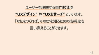43
ユーザーを理解する専⾨技術を
“UXデザイン” や “UXリサーチ” といいます。
「なにをつくればいいのかを知るための技術」とも
⾔い換えることができます。
 