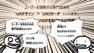 44
ユーザーを理解する専⾨技術を
“UXデザイン” や “UXリサーチ” といいます。
「なにをつくればいいのかを知るための技術」とも
⾔い換えることができます。
ユーザーを知るための
専⾨技術だとッツ!!
最強じゃ
ねぇかヨォオオオオ
〜〜〜〜ッツ!?
こいつを
習得したらッツ!!
 