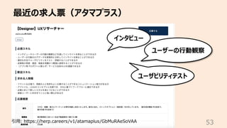 最近の求⼈票（アタマプラス）
53
引⽤: https://herp.careers/v1/atamaplus/GbMuRAeSoVAA
インタビュー
ユーザーの⾏動観察
ユーザビリティテスト
 