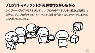 プロダクトマネジメントが洗練されながら広がる
59
リーンスタートアップの考えをとりいれつつ、プロダクトマネジメントの概念が洗練され
ながら広がり、プロダクトのメーカー（いわゆる事業会社）がUXリサーチに本格的
に取り組むようになった。
 