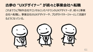 古参の “UXデザイナー” が続々と事業会社へ転職
61
これまでウェブ制作会社やコンサルにいたベテランのUXデザイナーが、続々と事業
会社へ転職し、事業会社のUXデザイナーや、プロダクトマネージャーとして活躍す
るようになっている。
 