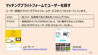 マッチングプラットフォームでユーザーを探す
66
ユーザー調査のマッチングプラットフォームサービスがいくつかスタートしています。
メリット • 低コスト、短期間で協⼒者を⾒つけることができる。
デメリット • 調査設計のノウハウが⾃分にないと、うまく運⽤できないことがある。
• ⾃社プロダクトのユーザーが⾒つからないケースも多い。
unii リサーチ
https://unii-research.lifull.net/
ZERONE
https://zerone.cc/
 