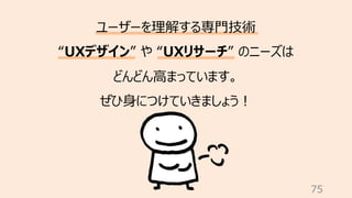 75
ユーザーを理解する専⾨技術
“UXデザイン” や “UXリサーチ” のニーズは
どんどん⾼まっています。
ぜひ⾝につけていきましょう︕
 