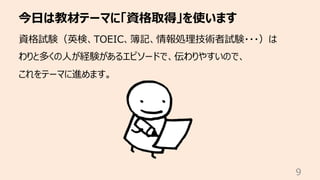 今⽇は教材テーマに「資格取得」を使います
9
資格試験（英検、TOEIC、簿記、情報処理技術者試験・・・）は
わりと多くの⼈が経験があるエピソードで、伝わりやすいので、
これをテーマに進めます。
 