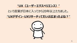 6
“UX（ユーザーエクスペリエンス）”
という⾔葉が⽇本に⼊ってから20年以上たちました。
“UXデザイン・UXリサーチってだいぶ広まったよね︖”
 
