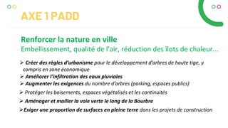 AXE 1 PADD
Renforcer la nature en ville
Embellissement, qualité de l'air, réduction des îlots de chaleur...
 Créer des règles d’urbanisme pour le développement d’arbres de haute tige, y
compris en zone économique
 Améliorer l’infiltration des eaux pluviales
 Augmenter les exigences du nombre d’arbres (parking, espaces publics)
 Protéger les boisements, espaces végétalisés et les continuités
 Aménager et mailler la voie verte le long de la Bourbre
Exiger une proportion de surfaces en pleine terre dans les projets de construction
 