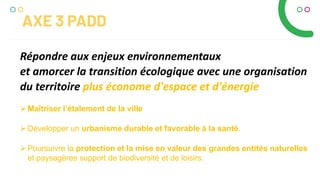 Répondre aux enjeux environnementaux
et amorcer la transition écologique avec une organisation
du territoire plus économe d'espace et d'énergie
AXE 3 PADD
Maîtriser l’étalement de la ville
Développer un urbanisme durable et favorable à la santé.
Poursuivre la protection et la mise en valeur des grandes entités naturelles
et paysagères support de biodiversité et de loisirs.
 