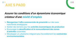  Réorganiser l’offre commerciale de proximité sur des axes
marchands stratégiques
 Garder des terrains pour les activités économiques de production
 Encourager la densification et le renouvellement des zones
d’activités surannées
 Développer un urbanisme intégrant plus favorablement les contraintes
environnementales
Assurer les conditions d'un dynamisme économique
créateur d'une mixité d'emplois
AXE 5 PADD
 