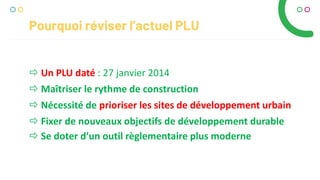 Pourquoi réviser l’actuel PLU
 Un PLU daté : 27 janvier 2014
 Maîtriser le rythme de construction
 Nécessité de prioriser les sites de développement urbain
 Fixer de nouveaux objectifs de développement durable
 Se doter d’un outil règlementaire plus moderne
 