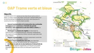 OAP Trame verte et bleue
Objectifs
La préservation et la remise en bon état d’une trame verte et
bleue, un enjeu majeur du projet communal, indispensable pour
le fonctionnement écologique du territoire, ainsi que pour la
construction d’un territoire urbain durable.
• Assurer la préservation et la restauration des continuités
écologiques sur la commune, à l’échelle des grands
territoires, mais également au sein des milieux urbains, au
service des espèces ;
• Développer la présence du végétal, en favorisant la
diversité des strates (arborescente, arbustive, herbacée) et
des espèces locales, dans les milieux naturels, agricoles mais
aussi urbains ;
• Réguler le climat urbain, en luttant notamment contre les
phénomènes d’îlots de chaleur urbain ;
• Limiter l’imperméabilisation des sols, pour favoriser
l’inﬁltration et éviter les phénomènes de ruissellement ;
• Améliorer le cadre de vie des habitants et l’attractivité de
la ville, par des espaces végétalisés contribuant à la qualité
paysagère, propices aux loisirs et atténuant la pollution de
l’air.
 