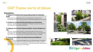 OAP Trame verte et bleue
Orientations
3. Soigner la transition entre les parcelles privées et le domaine
public
Des transitions végétales entre la rue et les bâtiments / des clôtures
perméables à la faune / haies d’essences diversifiées adaptées au climat local
4. Prendre en compte la biodiversité dans les constructions
Des murs, façades et toitures végétalisés / Préserver les nichoirs, gîtes et
abris dans les constructions anciennes
5. S’appuyer sur la trame d’espaces publics, vecteur de Nature en
ville
Des micro-implantations florales, en particulier dans le centre-ville / le
développement des linéaires végétaux le long des voiries / La requalification
de certains axes du centre-ville, en intégrant une forte part de végétal
6. Concevoir des espaces de stationnement perméables et
végétalisés
La réalisation de surfaces perméables, pour les véhicules légers / l’exigence
d’arbres lors de la réalisation de places de stationnement / d’autres strates
végétales ainsi que des noues paysagères / désimperméabiliser végétaliser les
stationnements, ronds-points, terre-pleins ...
Pied de façade allée des
Marettes
Récente bande arbustive à Bourgoin-Jallieu
P grand Tissage – arbres et fosses diversifiées
 