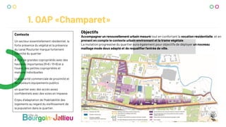 1. OAP «Champaret»
Contexte
Un secteur essentiellement résidentiel, la
forte présence du végétal et la présence
du canal Mouturier marque fortement
l’identité du quartier
A l’Est de grandes copropriétés avec des
hauteurs importantes (R+6 / R+8) et à
l’ouest, des petites copropriétés et
maisons individuelles
Une polarité commerciale de proximité et
de plusieurs équipements publics
un quartier avec des accès assez
confidentiels avec des voies en impasse.
Enjeu d’adaptation de l’habitabilité des
logements au regard du vieillissement de
la population dans le quartier.
Objectifs
Accompagner un renouvellement urbain mesuré tout en confortant la vocation résidentielle, et en
prenant en compte le contexte urbain environnant et la trame végétale.
La mutation progressive du quartier aura également pour objectifs de déployer un nouveau
maillage mode doux adapté et de requaliﬁer l’entrée de ville.
 