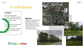 11. OAP Oiselet
Contexte
En frange du quartier
l’Oiselet, à l’interface entre le
tissu résidentiel pavillonnaire
et la zone d’activités
Barbusse
Un contexte environnemental
et paysager de qualité
Présence du Bion et du Pelud,
couvrant une grande partie
du site
Objectifs
Encadrer un développement
qualitatif résidentiel et
économique mesuré, en le
conditionnant à la prise en
compte du contexte urbain
environnant et les
contraintes du secteur.
 