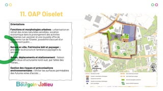 11. OAP Oiselet
Orientations
Fonctions et morphologies urbaines : urbanisation en
retrait des zones naturelles sensibles, vocation
économique dans le prolongement des activités
existantes rue Lavoisier et une nouvelle offre de
logements rue de l’Oiselet, possibilité d’accueil d’un
équipement public …
Nature en ville, Patrimoine bâti et paysager :
préserver la structure et l’ambiance paysagère du
secteur…
Accès, déplacements et stationnement : liaison
mode doux structurante nord-sud, par l’allée des
frênes…
Gestion des risques et préconisations
environnementales : limiter les surfaces perméables
des futures voies d’accès …
 