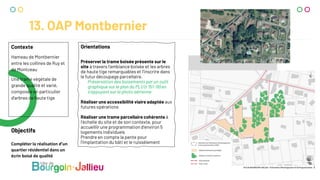 13. OAP Montbernier
Contexte
Hameau de Montbernier
entre les collines de Ruy et
de Montceau
Une trame végétale de
grande qualité et varié,
composée en particulier
d’arbres de haute tige
Objectifs
Compléter la réalisation d’un
quartier résidentiel dans un
écrin boisé de qualité
Orientations
Préserver la trame boisée présente sur le
site à travers l’ambiance boisée et les arbres
de haute tige remarquables et l’inscrire dans
le futur découpage parcellaire.
Préservation des boisements par un outil
graphique sur le plan du PLU (r 151-19) en
s’appuyant sur la photo aérienne
Réaliser une accessibilité viaire adaptée aux
futures opérations
Réaliser une trame parcellaire cohérente à
l’échelle du site et de son contexte, pour
accueillir une programmation d’environ 5
logements individuels
Prendre en compte la pente pour
l’implantation du bâti et le ruissèlement
 