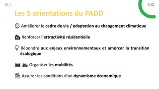 Les 5 orientations du PADD
🌳🌳 Améliorer le cadre de vie / adaptation au changement climatique
🏘🏘 Renforcer l'attractivité résidentielle
💡💡 Répondre aux enjeux environnementaux et amorcer la transition
écologique
🚌🚌 🚲🚲 Organiser les mobilités
🏭🏭 Assurer les conditions d'un dynamisme économique
 