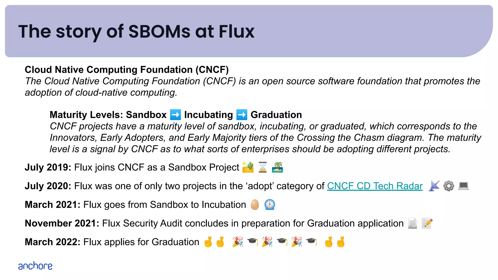 The story of SBOMs at Flux
Cloud Native Computing Foundation (CNCF)
The Cloud Native Computing Foundation (CNCF) is an open source software foundation that promotes the
adoption of cloud-native computing.
Maturity Levels: Sandbox ➡ Incubating ➡ Graduation
CNCF projects have a maturity level of sandbox, incubating, or graduated, which corresponds to the
Innovators, Early Adopters, and Early Majority tiers of the Crossing the Chasm diagram. The maturity
level is a signal by CNCF as to what sorts of enterprises should be adopting different projects.
July 2019: Flux joins CNCF as a Sandbox Project 🏜 ⌛ 🏝
July 2020: Flux was one of only two projects in the ‘adopt’ category of CNCF CD Tech Radar 📡 ⚙ 💻
March 2021: Flux goes from Sandbox to Incubation 🥚 ⏲
November 2021: Flux Security Audit concludes in preparation for Graduation application 📄 📝
March 2022: Flux applies for Graduation 🤞🤞 🎉 🎓 🎉 🎓 🎉 🎓 🤞🤞
 