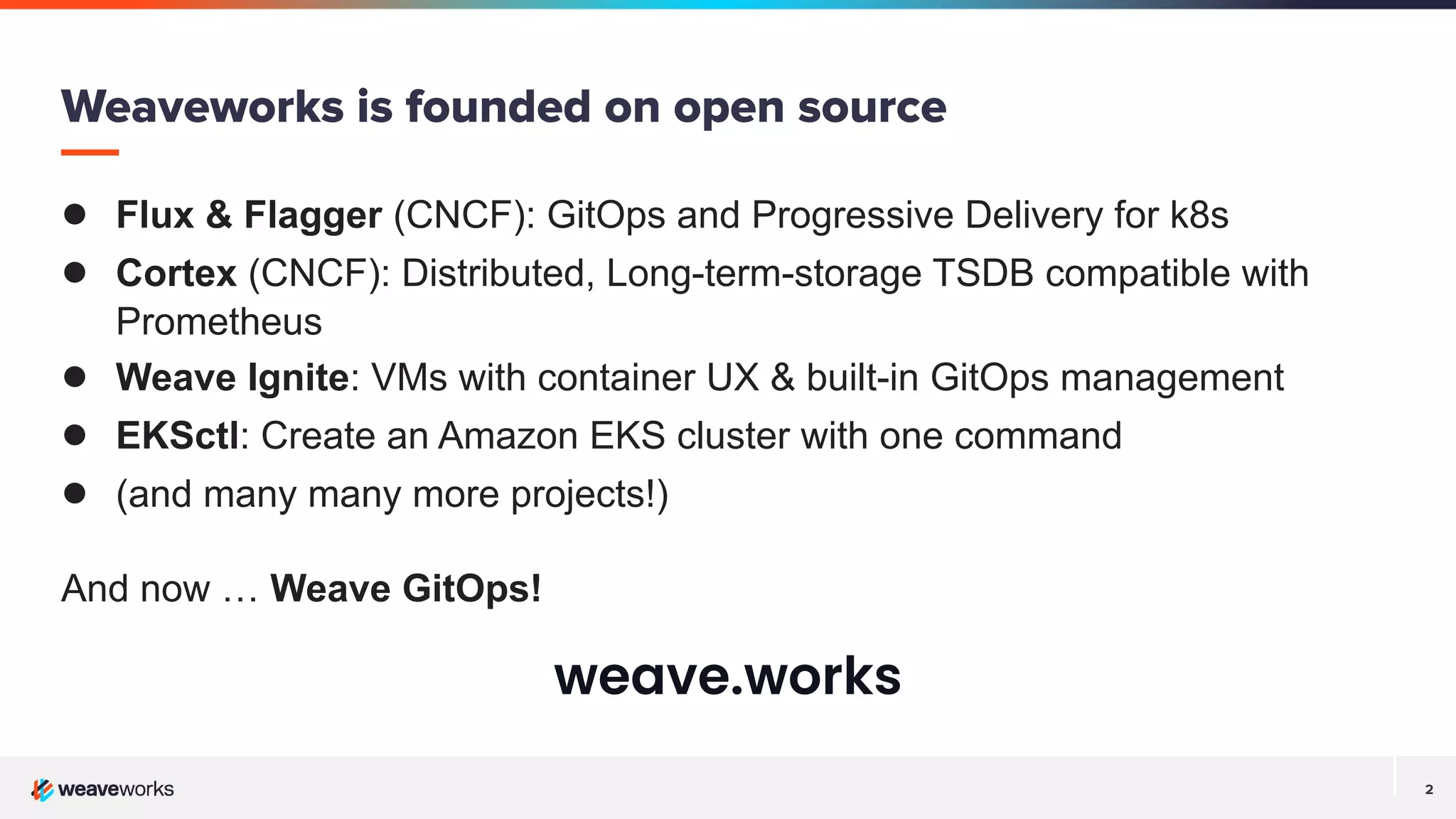 2
Weaveworks is founded on open source
● Flux & Flagger (CNCF): GitOps and Progressive Delivery for k8s
● Cortex (CNCF): Distributed, Long-term-storage TSDB compatible with
Prometheus
● Weave Ignite: VMs with container UX & built-in GitOps management
● EKSctl: Create an Amazon EKS cluster with one command
● (and many many more projects!)
And now … Weave GitOps!
weave.works
 