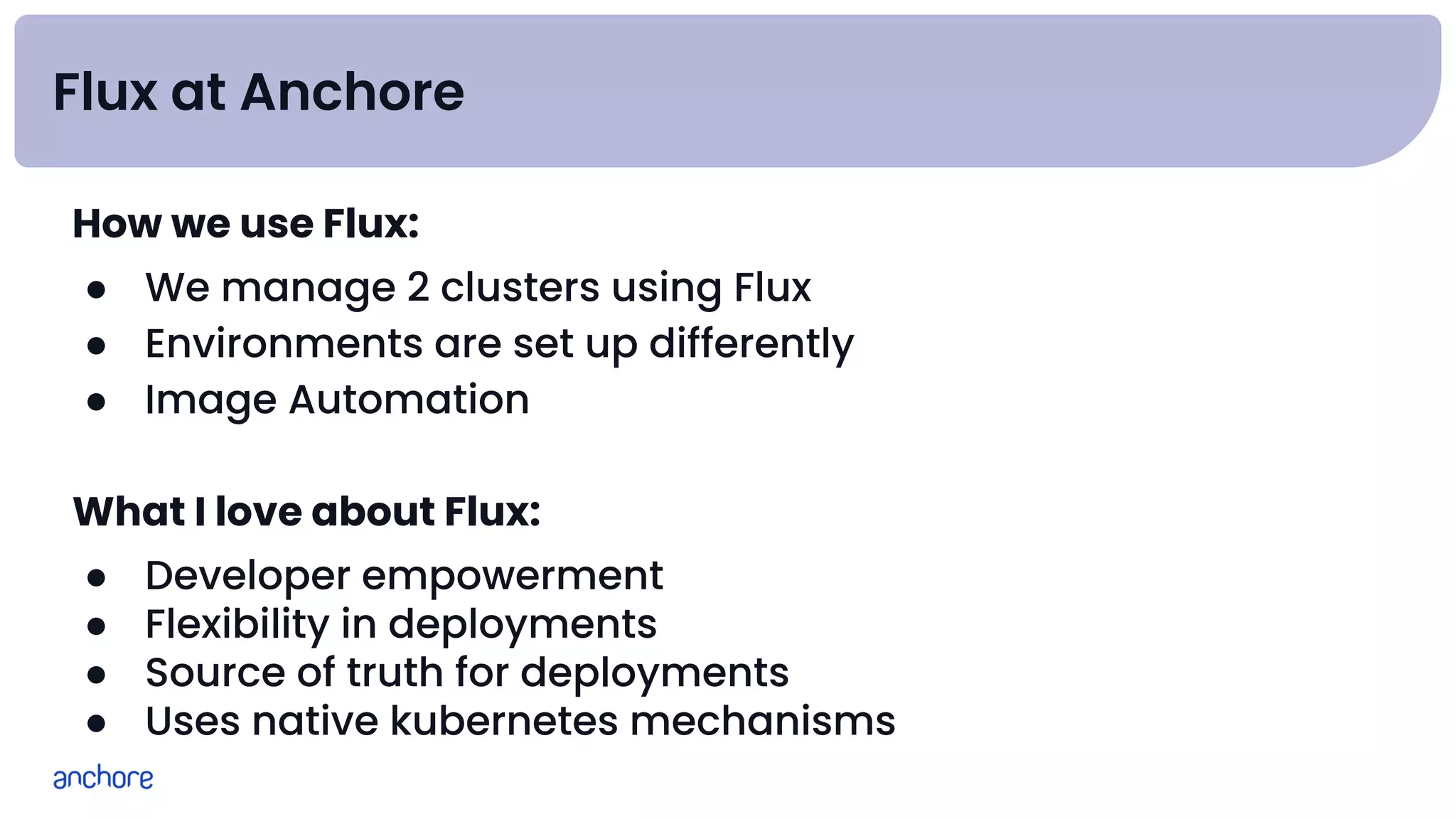 Flux at Anchore
How we use Flux:
● We manage 2 clusters using Flux
● Environments are set up differently
● Image Automation
What I love about Flux:
● Developer empowerment
● Flexibility in deployments
● Source of truth for deployments
● Uses native kubernetes mechanisms
 
