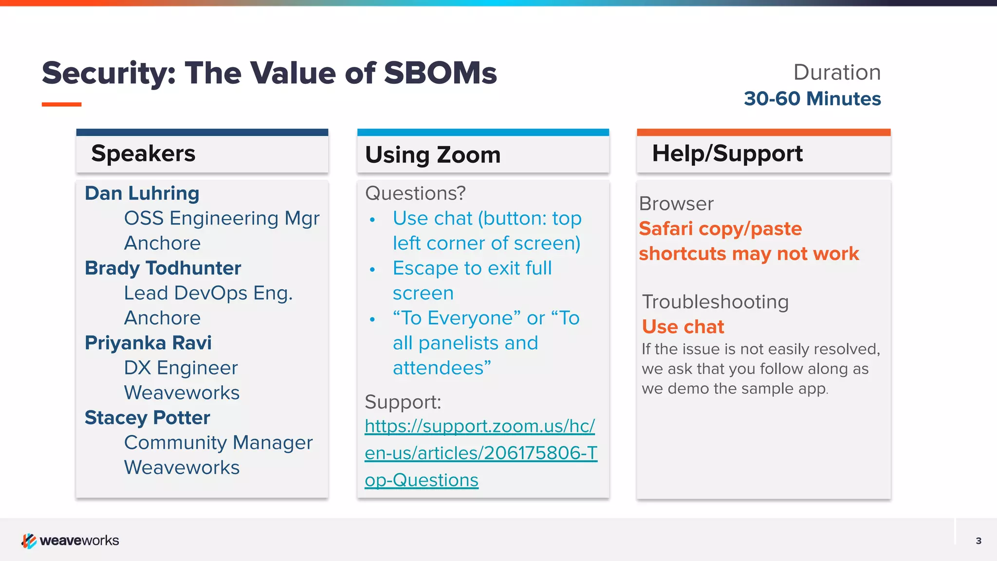 3
Speakers Help/Support
Dan Luhring
OSS Engineering Mgr
Anchore
Brady Todhunter
Lead DevOps Eng.
Anchore
Priyanka Ravi
DX Engineer
Weaveworks
Stacey Potter
Community Manager
Weaveworks
Browser
Safari copy/paste
shortcuts may not work
Using Zoom
Questions?
• Use chat (button: top
left corner of screen)
• Escape to exit full
screen
• “To Everyone” or “To
all panelists and
attendees”
Support:
https://support.zoom.us/hc/
en-us/articles/206175806-T
op-Questions
Troubleshooting
Use chat
If the issue is not easily resolved,
we ask that you follow along as
we demo the sample app.
Security: The Value of SBOMs Duration
30-60 Minutes
 
