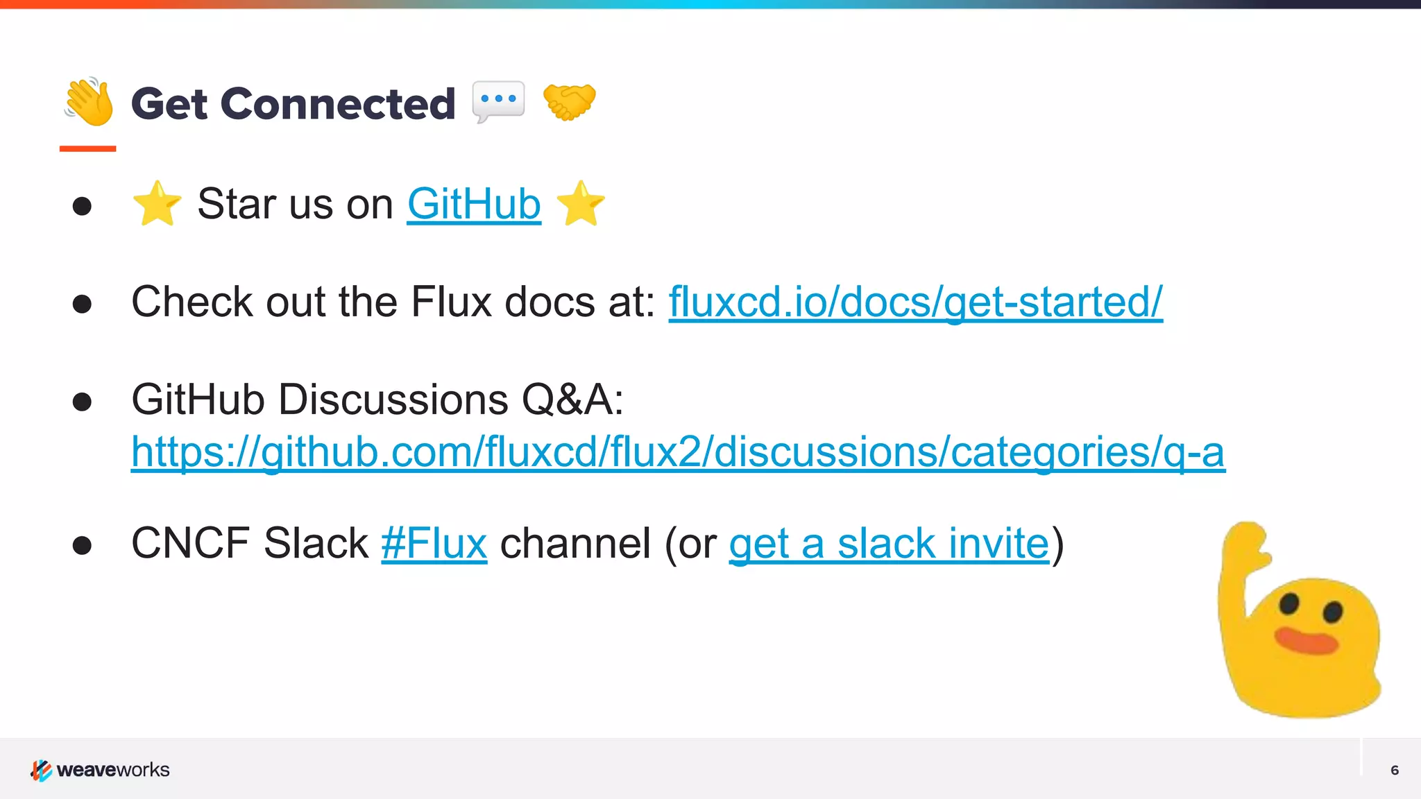 6
👋 Get Connected 💬 🤝
● ⭐ Star us on GitHub ⭐
● Check out the Flux docs at: fluxcd.io/docs/get-started/
● GitHub Discussions Q&A:
https://github.com/fluxcd/flux2/discussions/categories/q-a
● CNCF Slack #Flux channel (or get a slack invite)
 