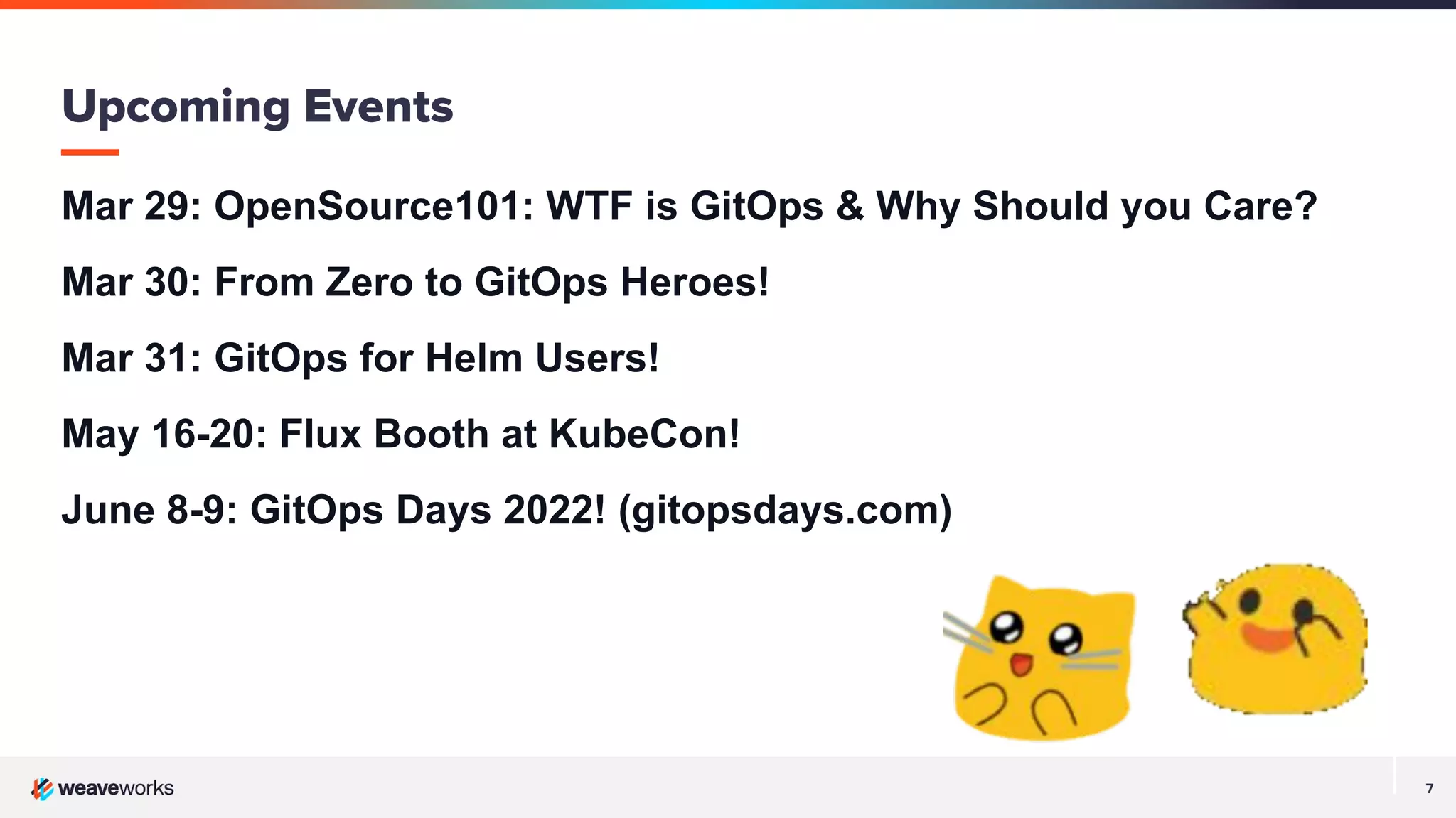 7
Mar 29: OpenSource101: WTF is GitOps & Why Should you Care?
Mar 30: From Zero to GitOps Heroes!
Mar 31: GitOps for Helm Users!
May 16-20: Flux Booth at KubeCon!
June 8-9: GitOps Days 2022! (gitopsdays.com)
Upcoming Events
 