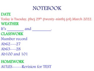 NOTEBOOK
DATE
Today is Tuesday, (the) 29th (twenty-ninth) (of) March 2022.
WEATHER
It’s ________ and _________.
CLASSWORK
Number record
Ab62---27
Ab63---28
Ab100 and 101
HOMEWORK
AULES-----Revision for TEST
 