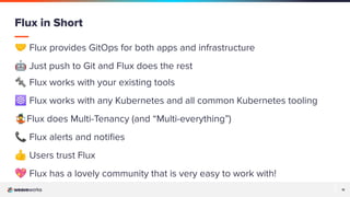 11
11
🤝 Flux provides GitOps for both apps and infrastructure
🤖 Just push to Git and Flux does the rest
🔩 Flux works with your existing tools
☸ Flux works with any Kubernetes and all common Kubernetes tooling
🤹Flux does Multi-Tenancy (and “Multi-everything”)
📞 Flux alerts and notiﬁes
👍 Users trust Flux
💖 Flux has a lovely community that is very easy to work with!
Flux in Short
 
