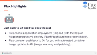 16
16
🤖
Just push to Git and Flux does the rest
● Flux enables application deployment (CD) and (with the help of
Flagger) progressive delivery (PD) through automatic reconciliation.
● Flux can even push back to Git for you with automated container
image updates to Git (image scanning and patching).
Flux Highlights ﬂuxcd.io
 