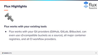 17
17
🔩
Flux works with your existing tools
● Flux works with your Git providers (GitHub, GitLab, Bitbucket, can
even use s3-compatible buckets as a source), all major container
registries, and all CI workﬂow providers.
Flux Highlights ﬂuxcd.io
 