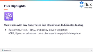 18
18
☸
Flux works with any Kubernetes and all common Kubernetes tooling
● Kustomize, Helm, RBAC, and policy-driven validation
(OPA, Kyverno, admission controllers) so it simply falls into place.
Flux Highlights ﬂuxcd.io
 