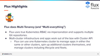 19
19
🤹
Flux does Multi-Tenancy (and “Multi-everything”)
● Flux uses true Kubernetes RBAC via impersonation and supports multiple
Git repositories.
● Multi-cluster infrastructure and apps work out of the box with Cluster API
○ Flux can use one Kubernetes cluster to manage apps in either the
same or other clusters, spin up additional clusters themselves, and
manage clusters including lifecycle and ﬂeets.
Flux Highlights ﬂuxcd.io
 