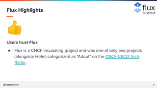 21
21
👍
Users trust Flux
● Flux is a CNCF Incubating project and was one of only two projects
(alongside Helm) categorized as "Adopt" on the CNCF CI/CD Tech
Radar.
Flux Highlights ﬂuxcd.io
 