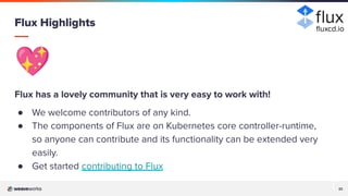 22
22
💖
Flux has a lovely community that is very easy to work with!
● We welcome contributors of any kind.
● The components of Flux are on Kubernetes core controller-runtime,
so anyone can contribute and its functionality can be extended very
easily.
● Get started contributing to Flux
Flux Highlights ﬂuxcd.io
 