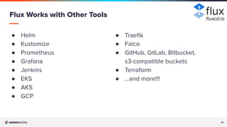 23
23
● Helm
● Kustomize
● Prometheus
● Grafana
● Jenkins
● EKS
● AKS
● GCP
Flux Works with Other Tools
● Traeﬁk
● Falco
● GitHub, GitLab, Bitbucket,
s3-compatible buckets
● Terraform
● …and more!!!
ﬂuxcd.io
 