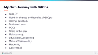24
24
● GitOps?
● Need for change and beneﬁts of GitOps
● Internal pushback
● Dedicated team
● POCs
● Filling in the gap
● Multi-tenancy
● Education/Evangelizing
● Metrics/Observability
● Hardening
● Governance
My Own Journey with GitOps
 